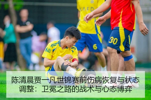 陈清晨贾一凡世锦赛前伤病恢复与状态调整：卫冕之路的战术与心态博弈