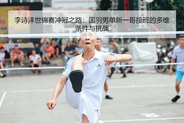 李诗沣世锦赛冲冠之路：国羽男单新一哥接班的多维条件与挑战