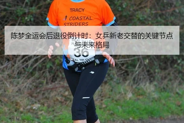 陈梦全运会后退役倒计时：女乒新老交替的关键节点与未来格局