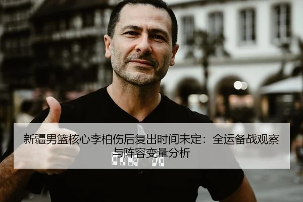 新疆男篮核心李柏伤后复出时间未定：全运备战观察与阵容变量分析